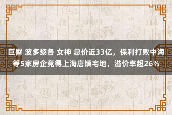 巨臀 波多黎各 女神 总价近33亿，保利打败中海等5家房企竞得上海唐镇宅地，溢价率超26%