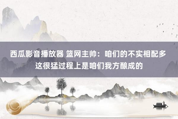 西瓜影音播放器 篮网主帅：咱们的不实相配多 这很猛过程上是咱们我方酿成的