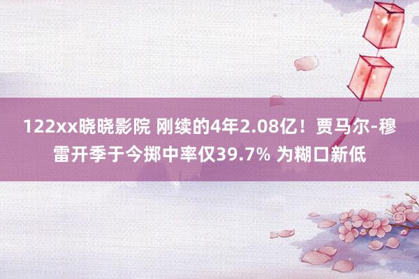 122xx晓晓影院 刚续的4年2.08亿！贾马尔-穆雷开季于今掷中率仅39.7% 为糊口新低