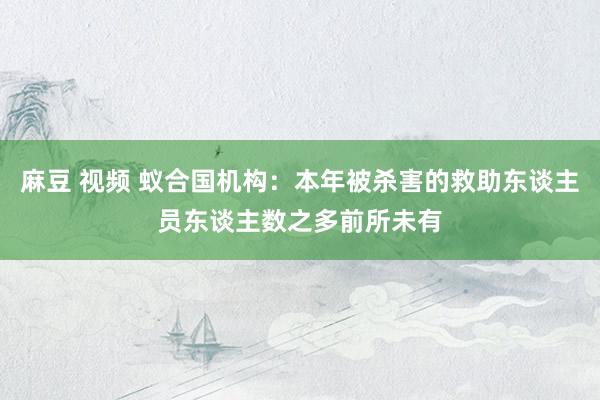 麻豆 视频 蚁合国机构：本年被杀害的救助东谈主员东谈主数之多前所未有