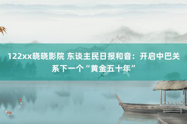 122xx晓晓影院 东谈主民日报和音：开启中巴关系下一个“黄金五十年”