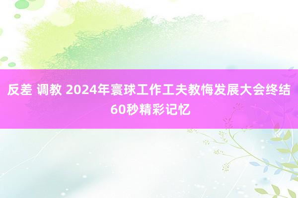 反差 调教 2024年寰球工作工夫教悔发展大会终结 60秒精彩记忆