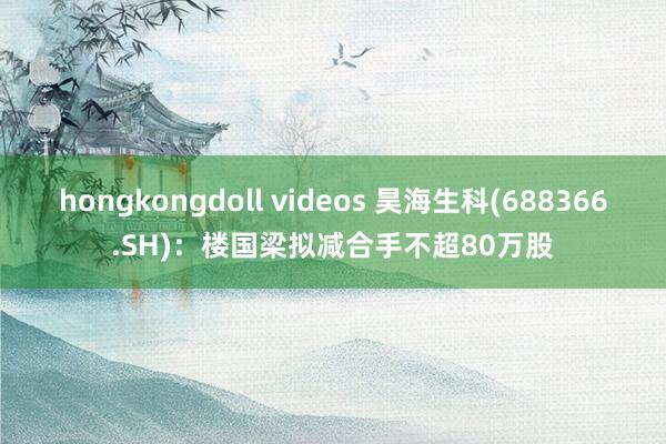 hongkongdoll videos 昊海生科(688366.SH)：楼国梁拟减合手不超80万股