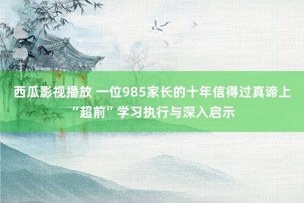 西瓜影视播放 一位985家长的十年信得过真谛上“超前”学习执行与深入启示