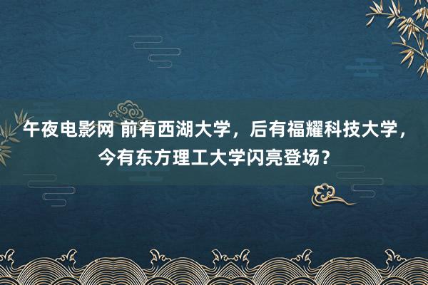 午夜电影网 前有西湖大学，后有福耀科技大学，今有东方理工大学闪亮登场？