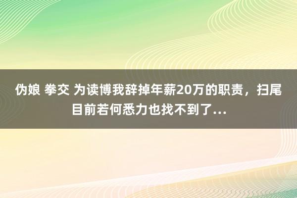 伪娘 拳交 为读博我辞掉年薪20万的职责，扫尾目前若何悉力也找不到了…