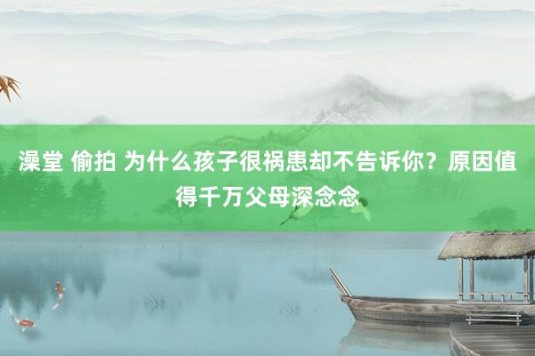 澡堂 偷拍 为什么孩子很祸患却不告诉你？原因值得千万父母深念念