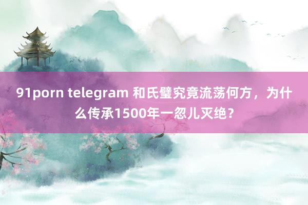 91porn telegram 和氏璧究竟流荡何方，为什么传承1500年一忽儿灭绝？