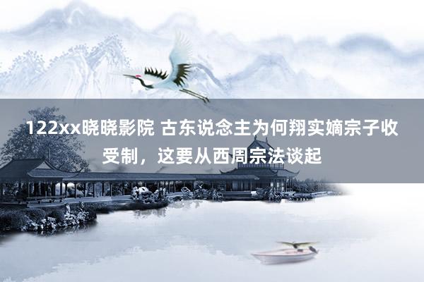 122xx晓晓影院 古东说念主为何翔实嫡宗子收受制，这要从西周宗法谈起