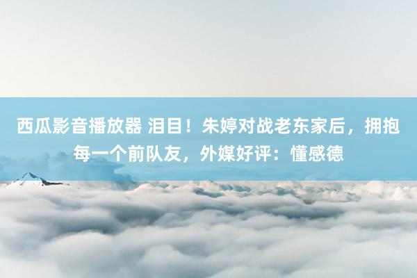 西瓜影音播放器 泪目！朱婷对战老东家后，拥抱每一个前队友，外媒好评：懂感德