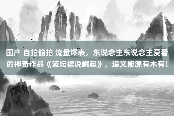 国产 自拍偷拍 流量爆表，东说念主东说念主爱看的神奇作品《篮坛据说崛起》，追文能源有木有！