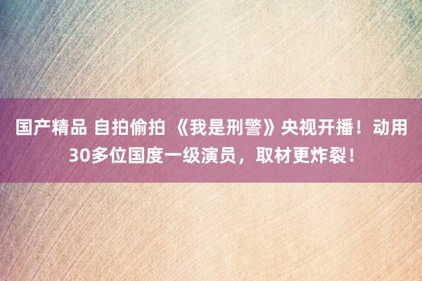 国产精品 自拍偷拍 《我是刑警》央视开播！动用30多位国度一级演员，取材更炸裂！