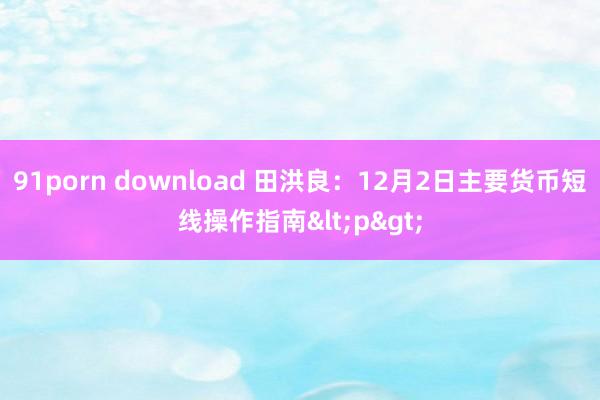 91porn download 田洪良：12月2日主要货币短线操作指南<p>