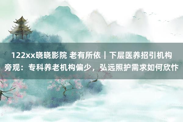 122xx晓晓影院 老有所依｜下层医养招引机构旁观：专科养老机构偏少，弘远照护需求如何欣忭