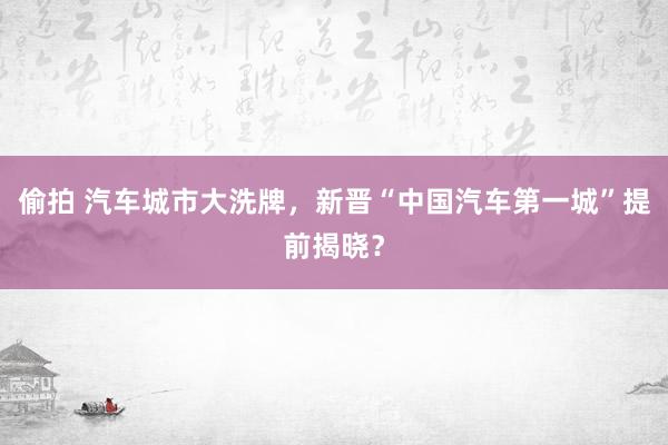 偷拍 汽车城市大洗牌，新晋“中国汽车第一城”提前揭晓？