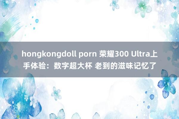 hongkongdoll porn 荣耀300 Ultra上手体验：数字超大杯 老到的滋味记忆了