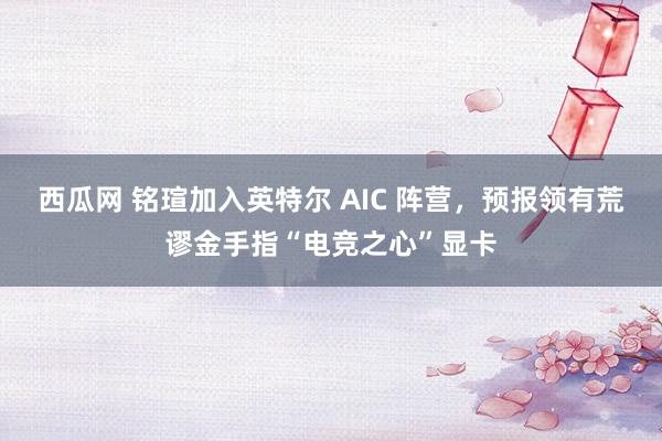 西瓜网 铭瑄加入英特尔 AIC 阵营，预报领有荒谬金手指“电竞之心”显卡