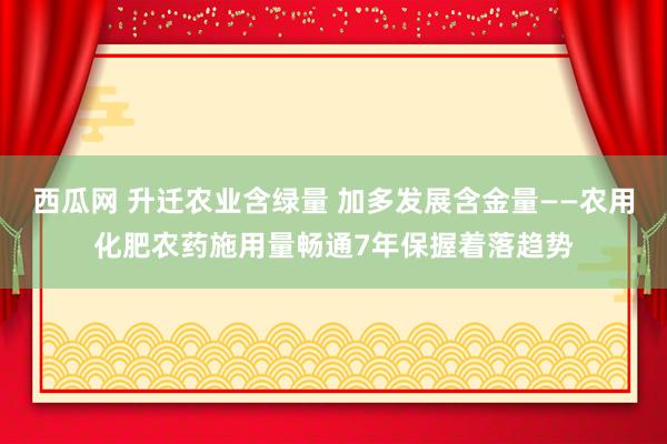 西瓜网 升迁农业含绿量 加多发展含金量——农用化肥农药施用量畅通7年保握着落趋势