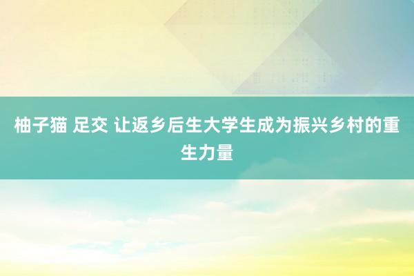 柚子猫 足交 让返乡后生大学生成为振兴乡村的重生力量