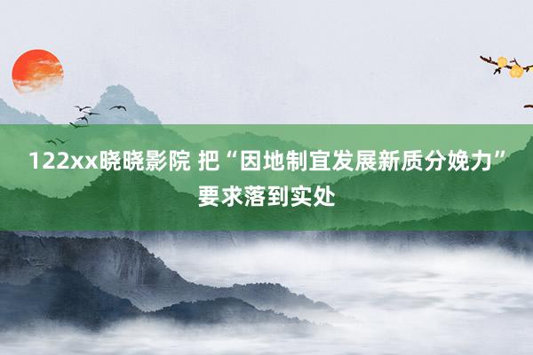 122xx晓晓影院 把“因地制宜发展新质分娩力”要求落到实处