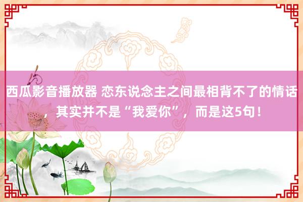 西瓜影音播放器 恋东说念主之间最相背不了的情话，其实并不是“我爱你”，而是这5句！