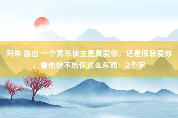 阿朱 露出 一个男东谈主是真爱你，还是假装爱你，看他给不给你这么东西：2个字