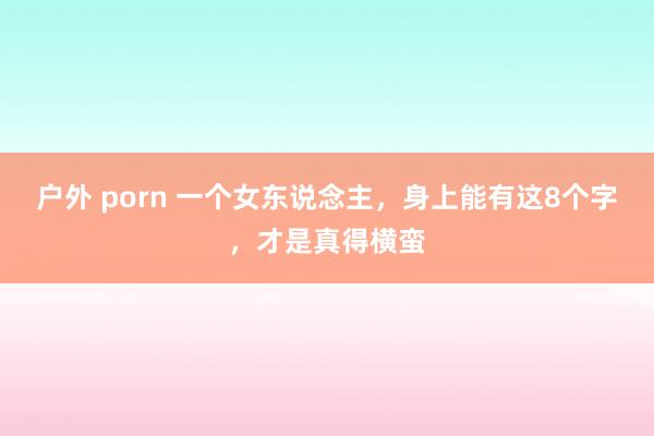 户外 porn 一个女东说念主，身上能有这8个字，才是真得横蛮