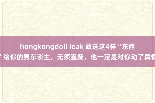 hongkongdoll leak 敢送这4样“东西”给你的男东谈主，无须置疑，他一定是对你动了真情