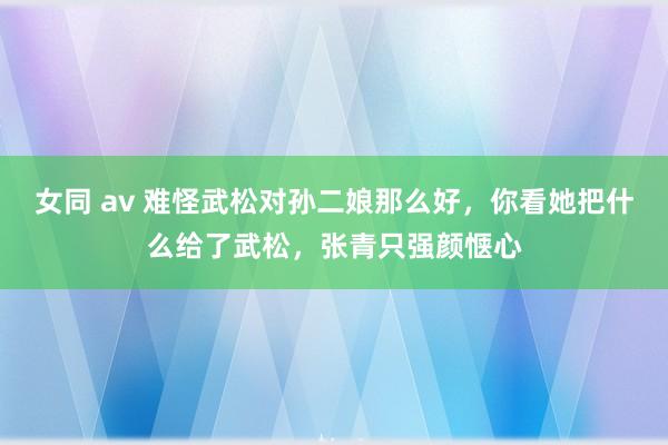 女同 av 难怪武松对孙二娘那么好，你看她把什么给了武松，张青只强颜惬心