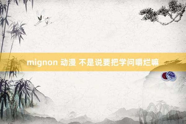 mignon 动漫 不是说要把学问嚼烂嘛