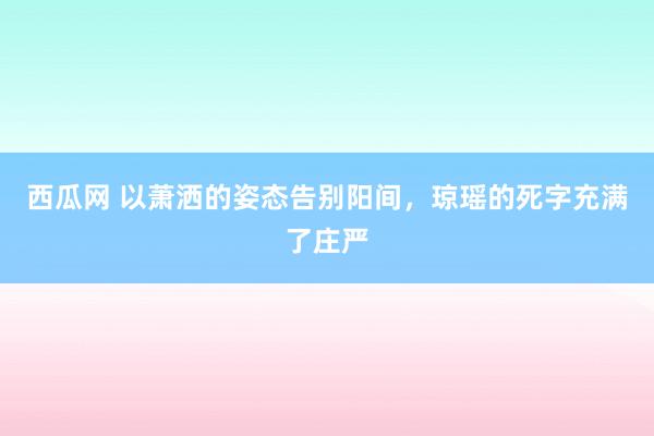 西瓜网 以萧洒的姿态告别阳间，琼瑶的死字充满了庄严