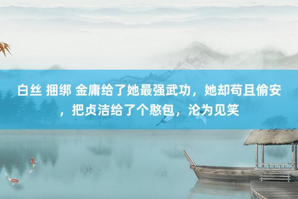 白丝 捆绑 金庸给了她最强武功，她却苟且偷安，把贞洁给了个憨包，沦为见笑