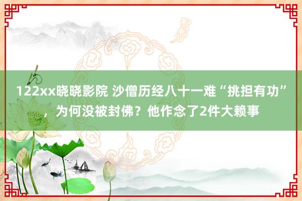 122xx晓晓影院 沙僧历经八十一难“挑担有功”，为何没被封佛？他作念了2件大赖事