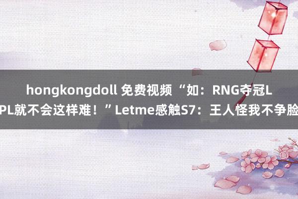 hongkongdoll 免费视频 “如：RNG夺冠LPL就不会这样难！”Letme感触S7：王人怪我不争脸