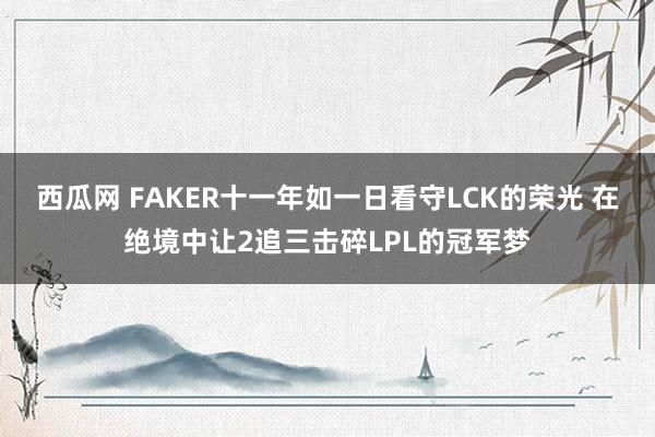 西瓜网 FAKER十一年如一日看守LCK的荣光 在绝境中让2追三击碎LPL的冠军梦