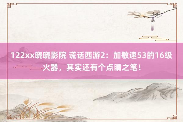 122xx晓晓影院 谎话西游2：加敏速53的16级火器，其实还有个点睛之笔！