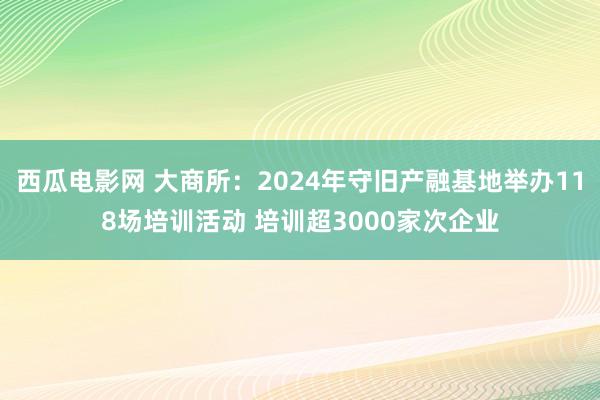 西瓜电影网 大商所：2024年守旧产融基地举办118场培训活动 培训超3000家次企业