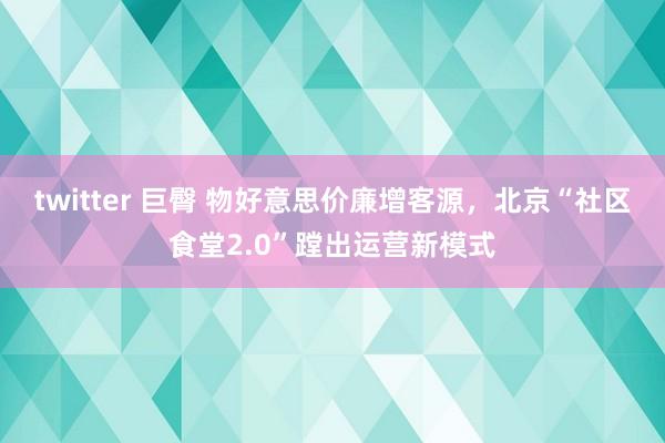 twitter 巨臀 物好意思价廉增客源，北京“社区食堂2.0”蹚出运营新模式