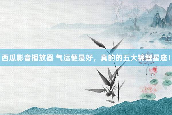 西瓜影音播放器 气运便是好，真的的五大锦鲤星座！