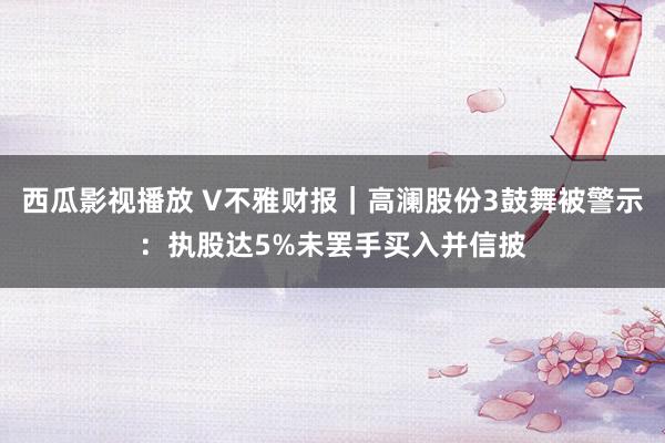 西瓜影视播放 V不雅财报｜高澜股份3鼓舞被警示：执股达5%未罢手买入并信披