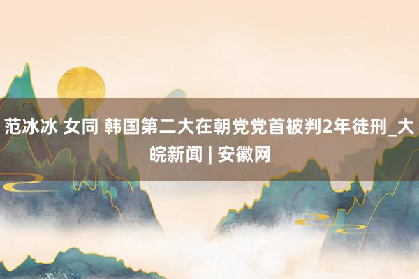 范冰冰 女同 韩国第二大在朝党党首被判2年徒刑_大皖新闻 | 安徽网