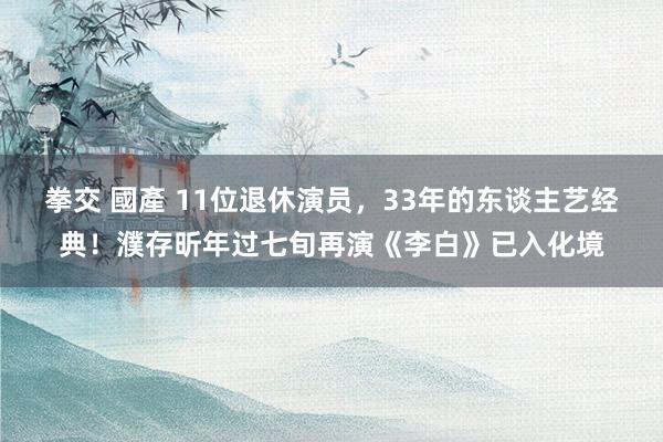 拳交 國產 11位退休演员，33年的东谈主艺经典！濮存昕年过七旬再演《李白》已入化境