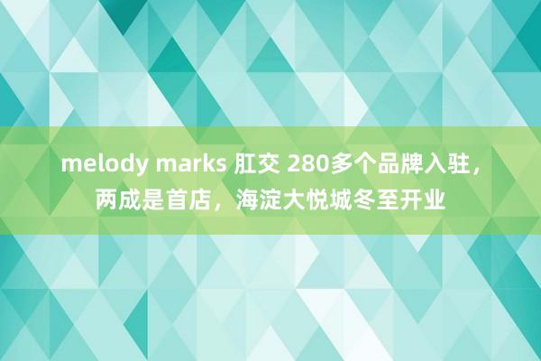 melody marks 肛交 280多个品牌入驻，两成是首店，海淀大悦城冬至开业