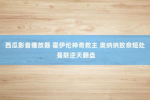 西瓜影音播放器 霍伊伦神奇救主 奥纳纳致命短处 曼联逆天翻盘