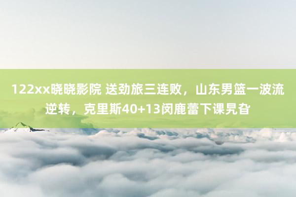 122xx晓晓影院 送劲旅三连败，山东男篮一波流逆转，克里斯40+13闵鹿蕾下课旯旮