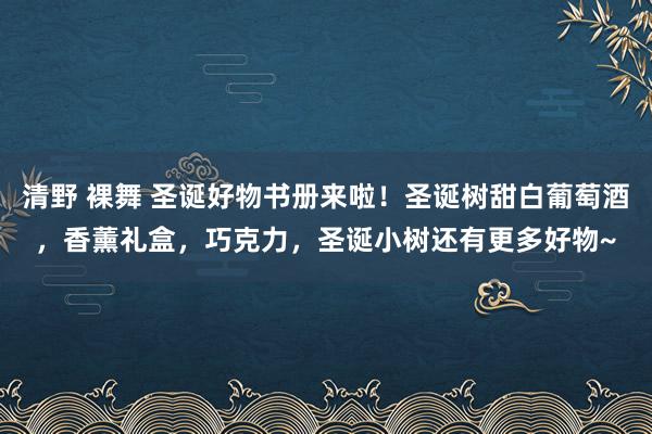 清野 裸舞 圣诞好物书册来啦！圣诞树甜白葡萄酒，香薰礼盒，巧克力，圣诞小树还有更多好物~