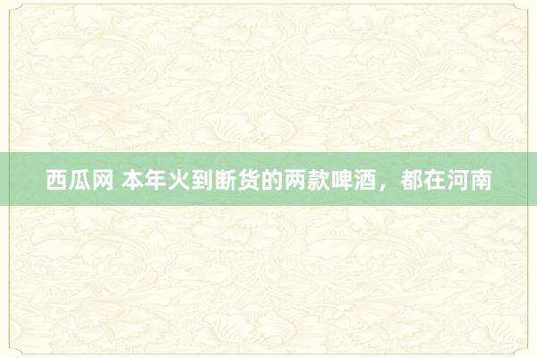 西瓜网 本年火到断货的两款啤酒，都在河南