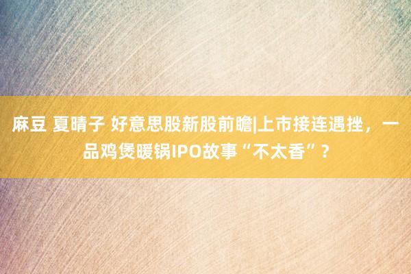 麻豆 夏晴子 好意思股新股前瞻|上市接连遇挫，一品鸡煲暖锅IPO故事“不太香”？