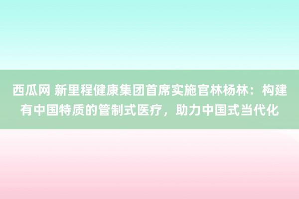 西瓜网 新里程健康集团首席实施官林杨林：构建有中国特质的管制式医疗，助力中国式当代化