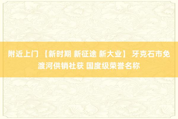 附近上门 【新时期 新征途 新大业】 牙克石市免渡河供销社获 国度级荣誉名称